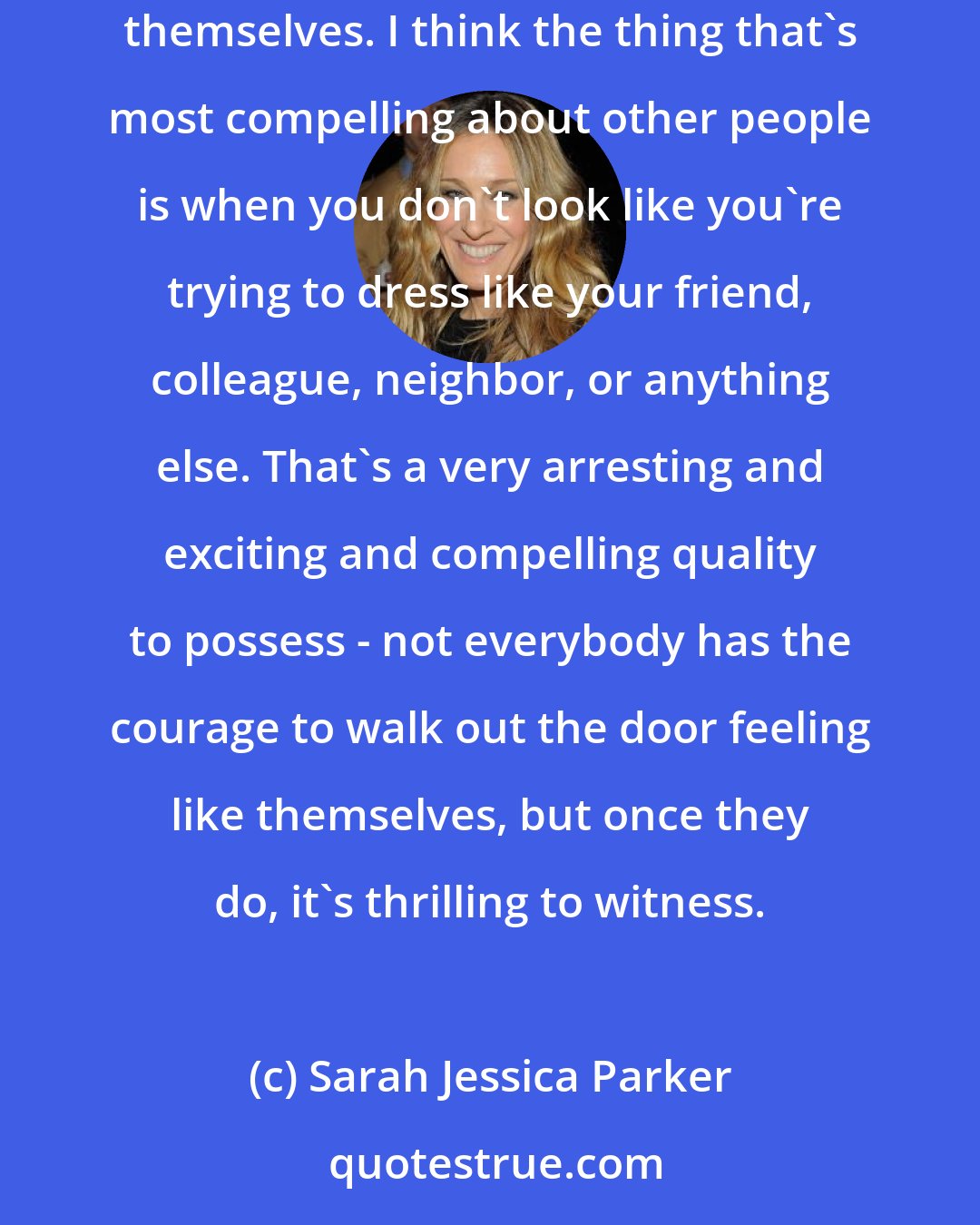 Sarah Jessica Parker: The women's choice of footwear doesn't speak for their most important inner life, but rather it tells a story - this is an opportunity to express themselves. I think the thing that's most compelling about other people is when you don't look like you're trying to dress like your friend, colleague, neighbor, or anything else. That's a very arresting and exciting and compelling quality to possess - not everybody has the courage to walk out the door feeling like themselves, but once they do, it's thrilling to witness.