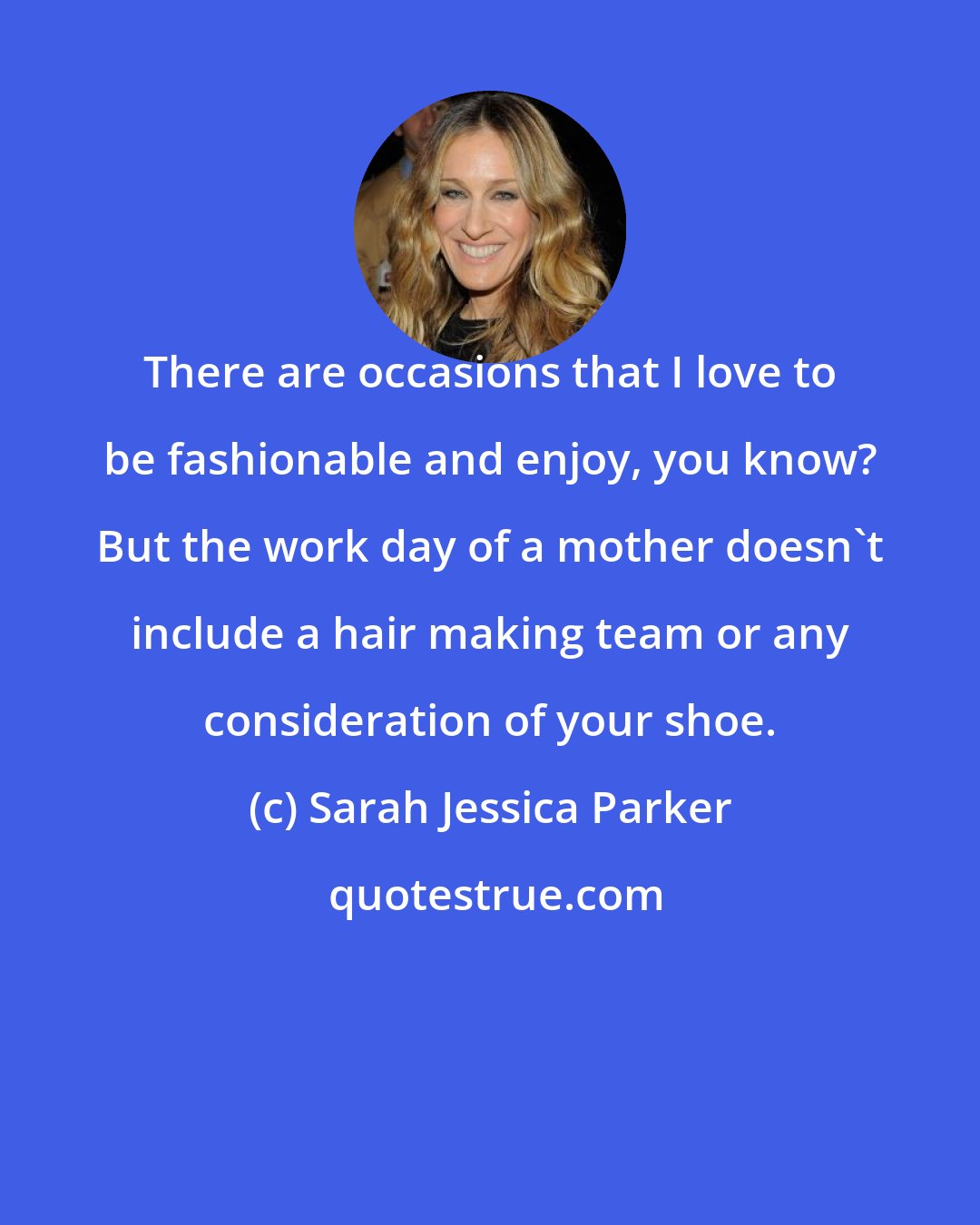 Sarah Jessica Parker: There are occasions that I love to be fashionable and enjoy, you know? But the work day of a mother doesn't include a hair making team or any consideration of your shoe.