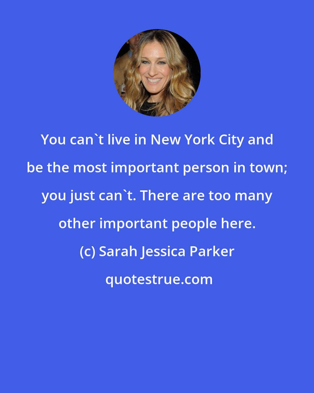 Sarah Jessica Parker: You can't live in New York City and be the most important person in town; you just can't. There are too many other important people here.