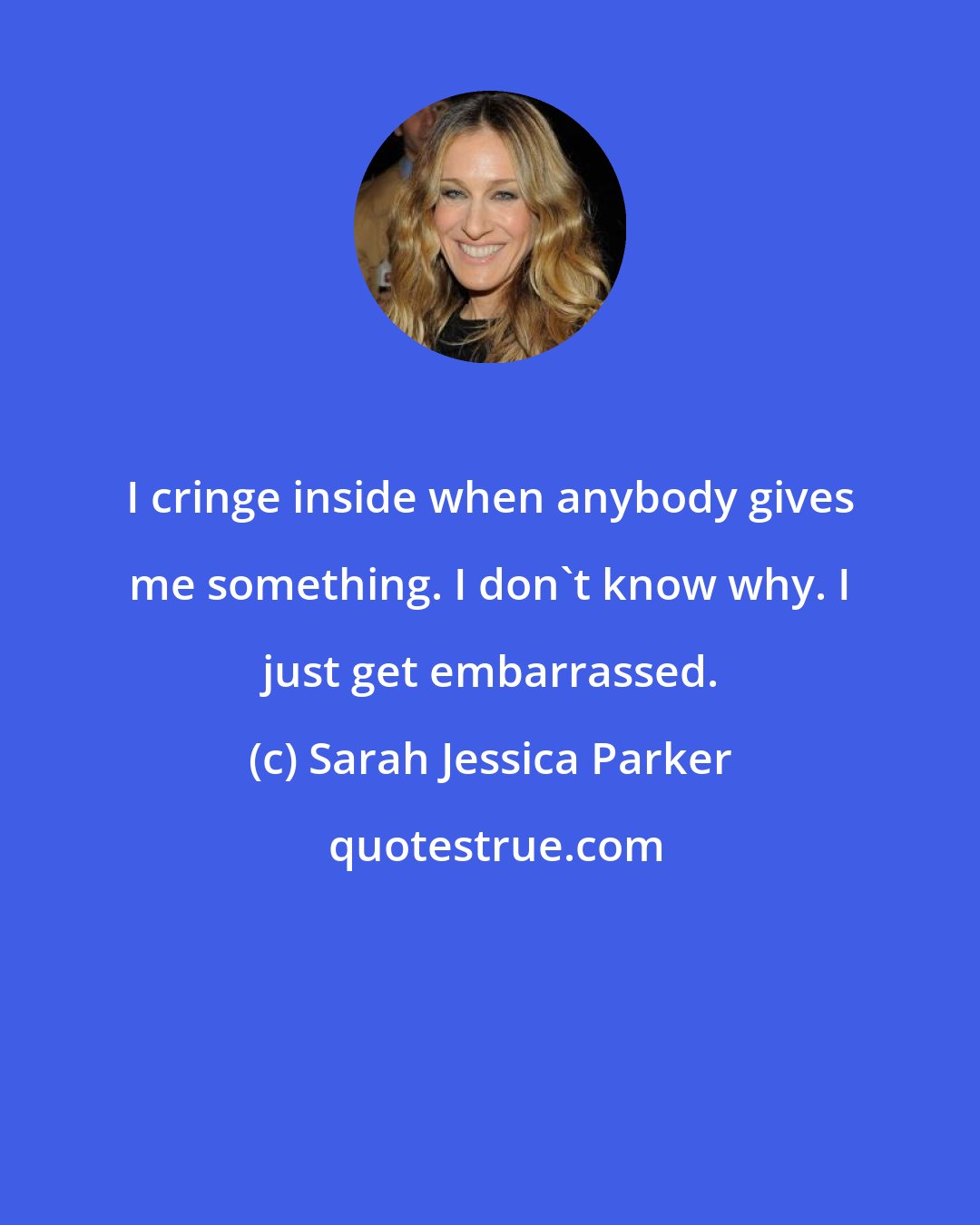 Sarah Jessica Parker: I cringe inside when anybody gives me something. I don't know why. I just get embarrassed.