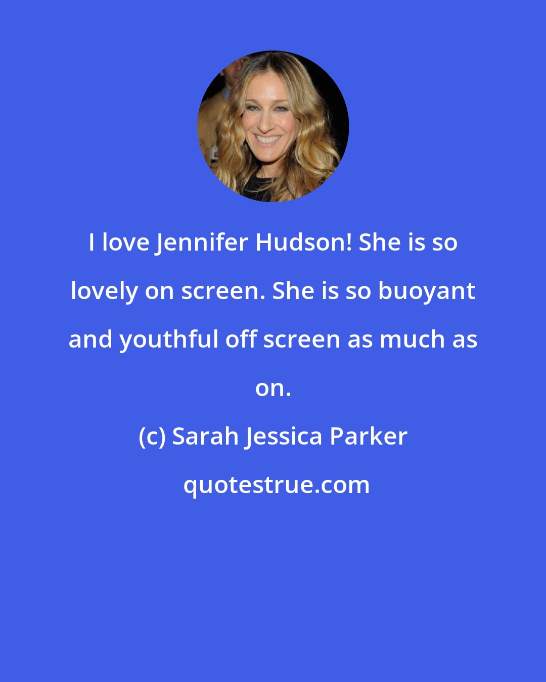 Sarah Jessica Parker: I love Jennifer Hudson! She is so lovely on screen. She is so buoyant and youthful off screen as much as on.