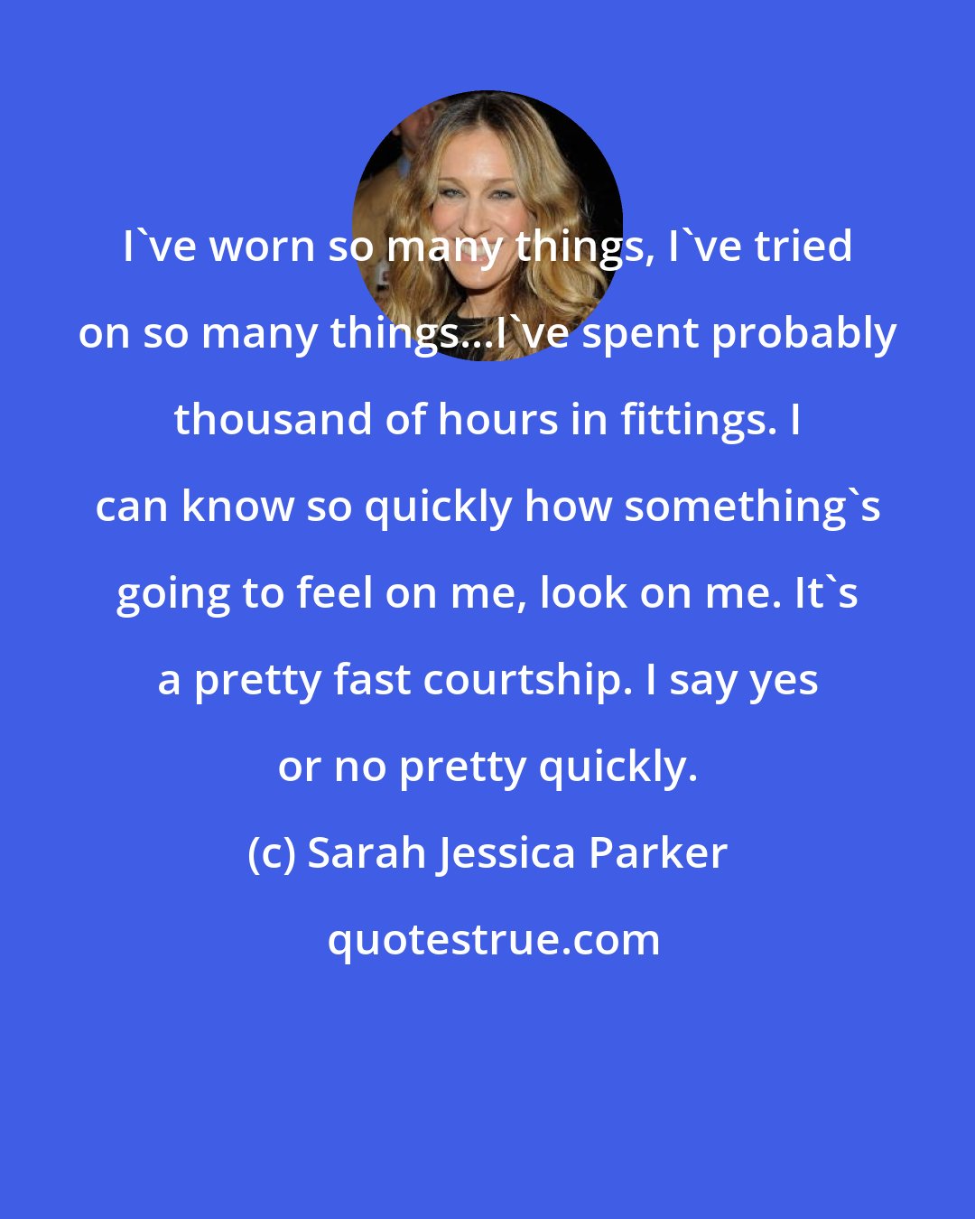 Sarah Jessica Parker: I've worn so many things, I've tried on so many things...I've spent probably thousand of hours in fittings. I can know so quickly how something's going to feel on me, look on me. It's a pretty fast courtship. I say yes or no pretty quickly.