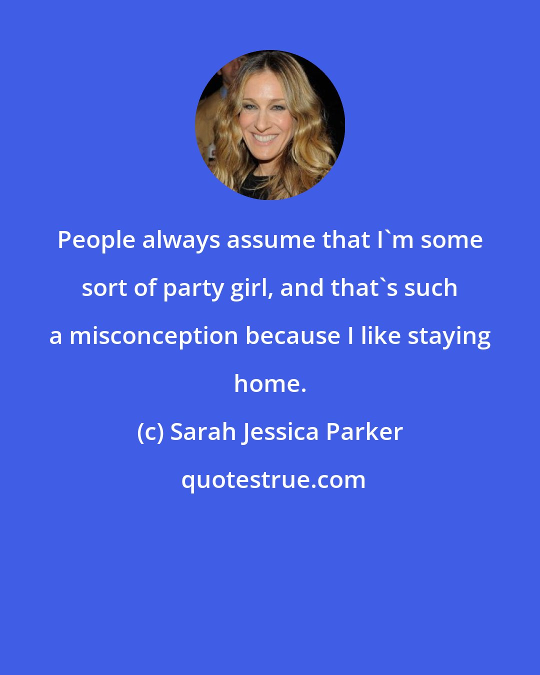 Sarah Jessica Parker: People always assume that I'm some sort of party girl, and that's such a misconception because I like staying home.