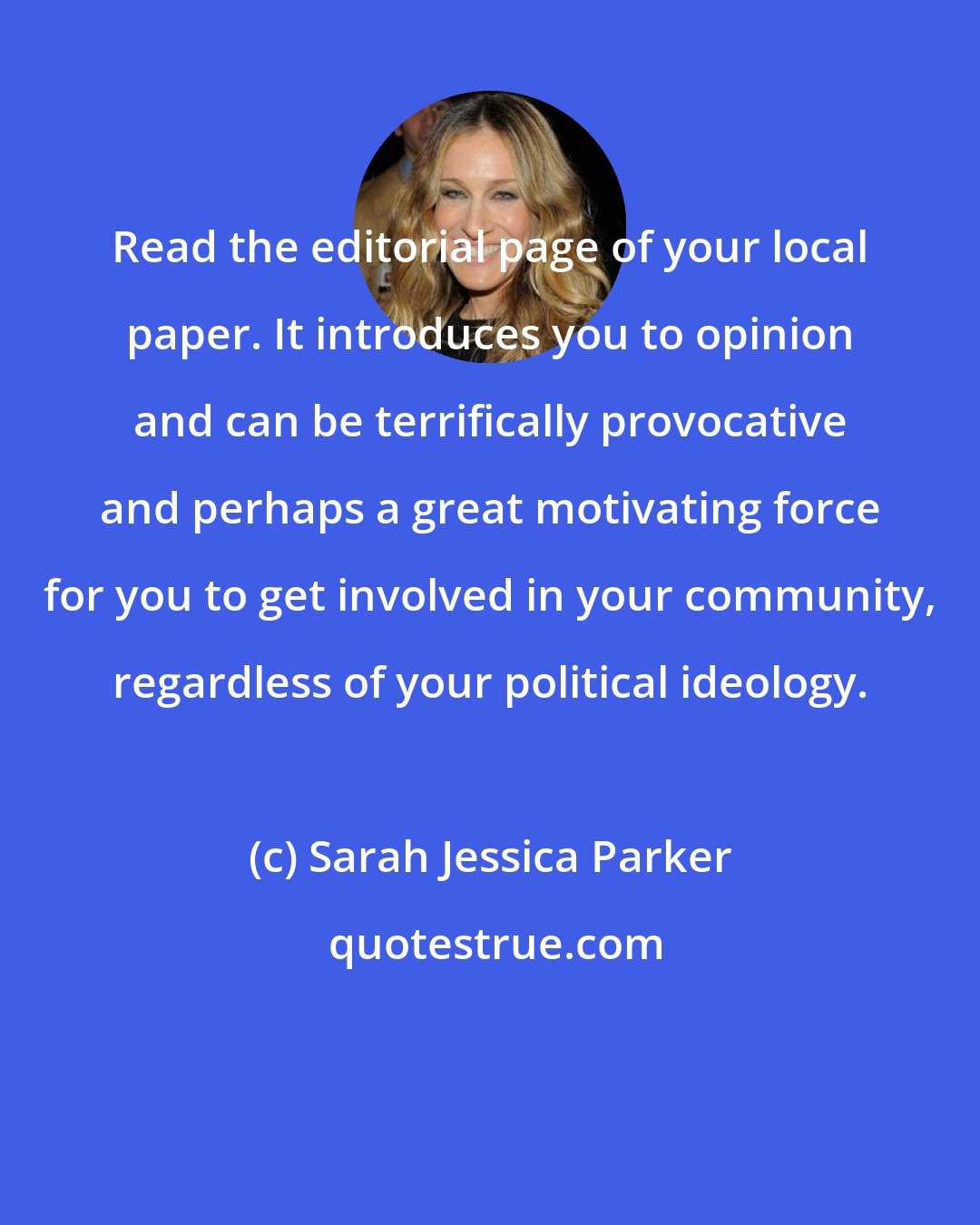 Sarah Jessica Parker: Read the editorial page of your local paper. It introduces you to opinion and can be terrifically provocative and perhaps a great motivating force for you to get involved in your community, regardless of your political ideology.