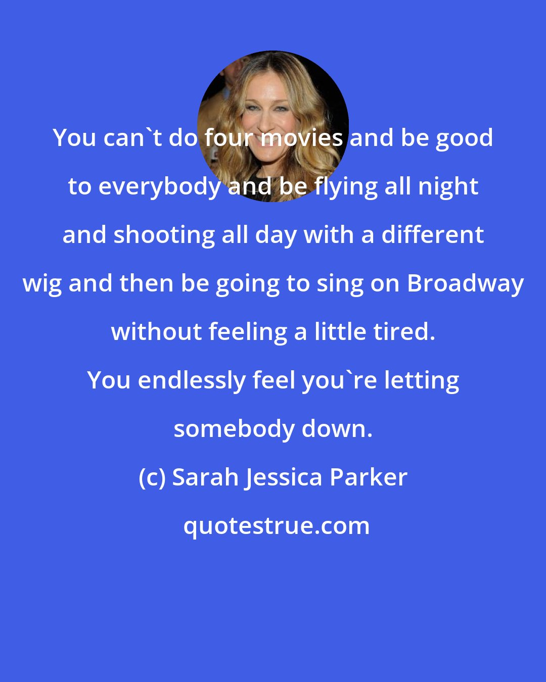 Sarah Jessica Parker: You can't do four movies and be good to everybody and be flying all night and shooting all day with a different wig and then be going to sing on Broadway without feeling a little tired. You endlessly feel you're letting somebody down.