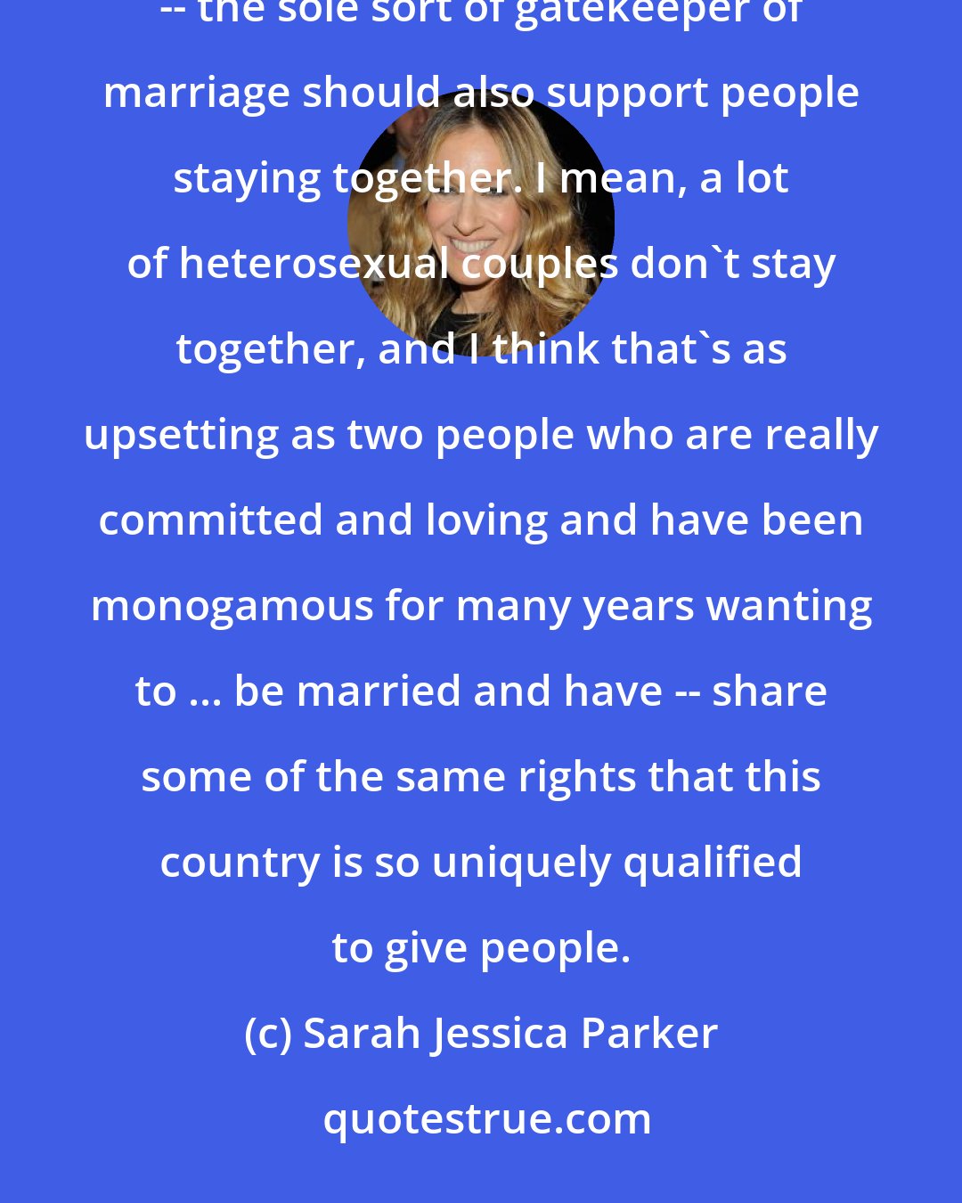 Sarah Jessica Parker: You know, I feel like people in this country who feel really strongly about a man and a woman being the only -- the sole sort of gatekeeper of marriage should also support people staying together. I mean, a lot of heterosexual couples don't stay together, and I think that's as upsetting as two people who are really committed and loving and have been monogamous for many years wanting to ... be married and have -- share some of the same rights that this country is so uniquely qualified to give people.