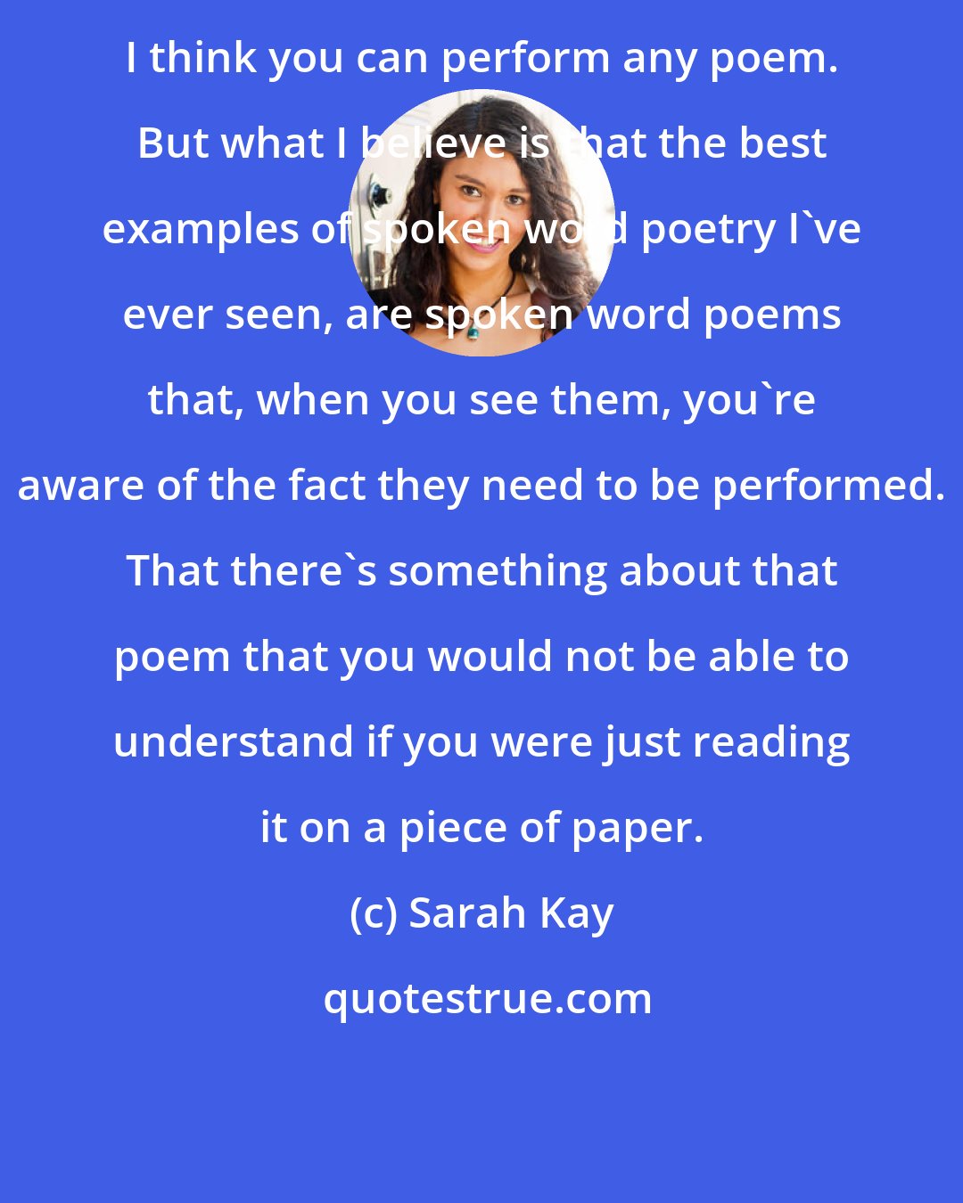 Sarah Kay: I think you can perform any poem. But what I believe is that the best examples of spoken word poetry I've ever seen, are spoken word poems that, when you see them, you're aware of the fact they need to be performed. That there's something about that poem that you would not be able to understand if you were just reading it on a piece of paper.