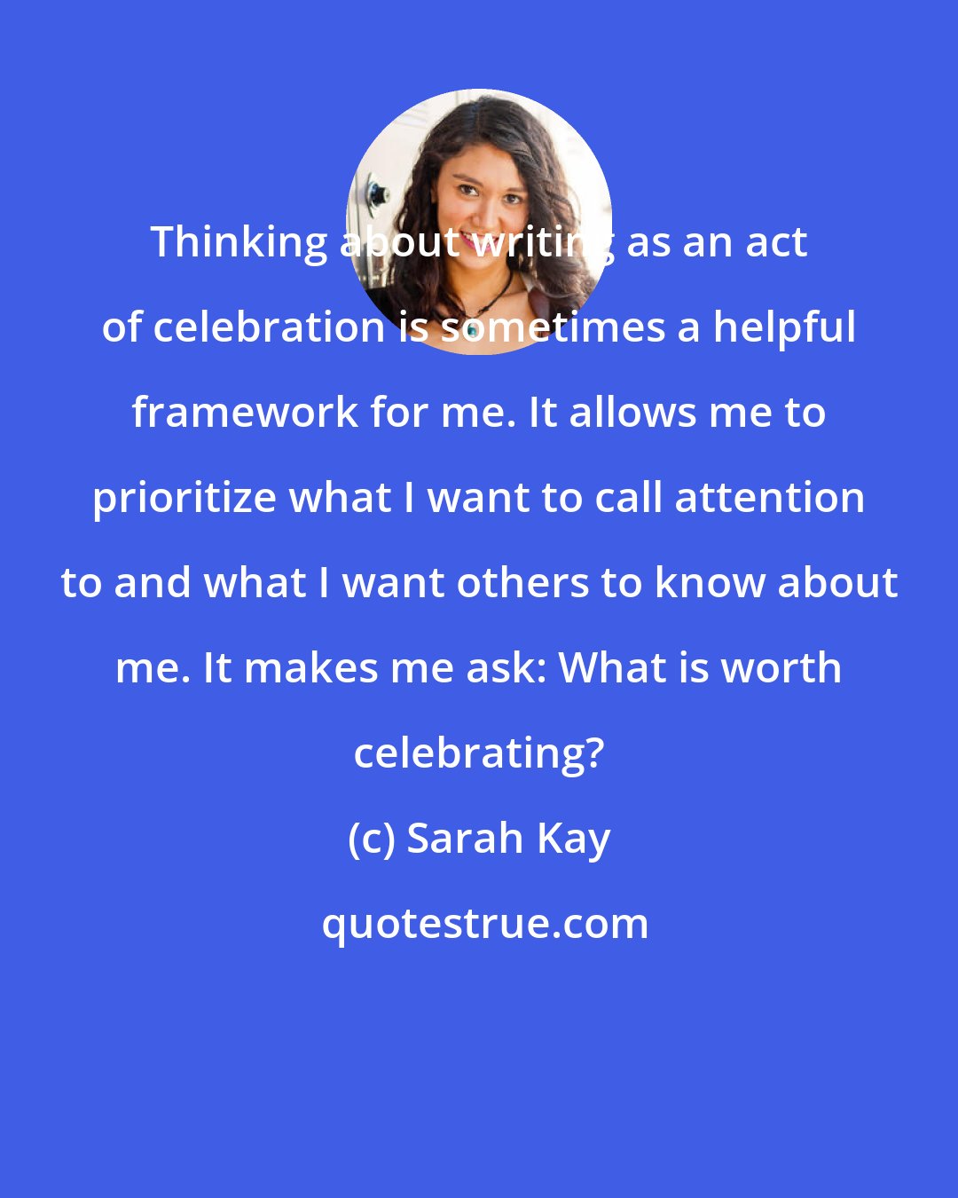 Sarah Kay: Thinking about writing as an act of celebration is sometimes a helpful framework for me. It allows me to prioritize what I want to call attention to and what I want others to know about me. It makes me ask: What is worth celebrating?