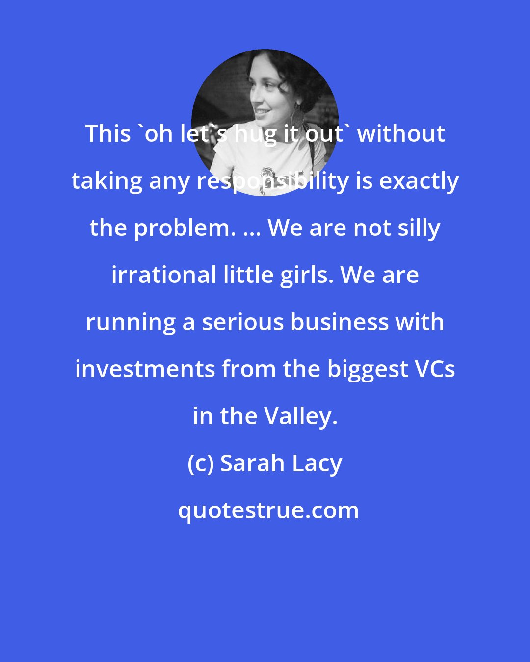 Sarah Lacy: This 'oh let's hug it out' without taking any responsibility is exactly the problem. ... We are not silly irrational little girls. We are running a serious business with investments from the biggest VCs in the Valley.