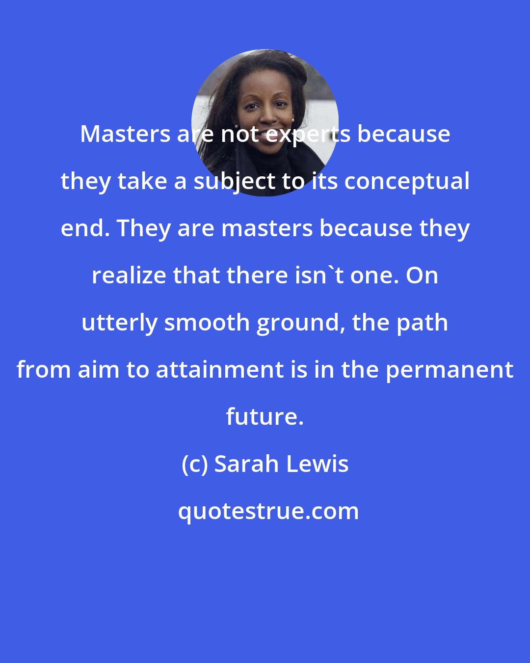 Sarah Lewis: Masters are not experts because they take a subject to its conceptual end. They are masters because they realize that there isn't one. On utterly smooth ground, the path from aim to attainment is in the permanent future.