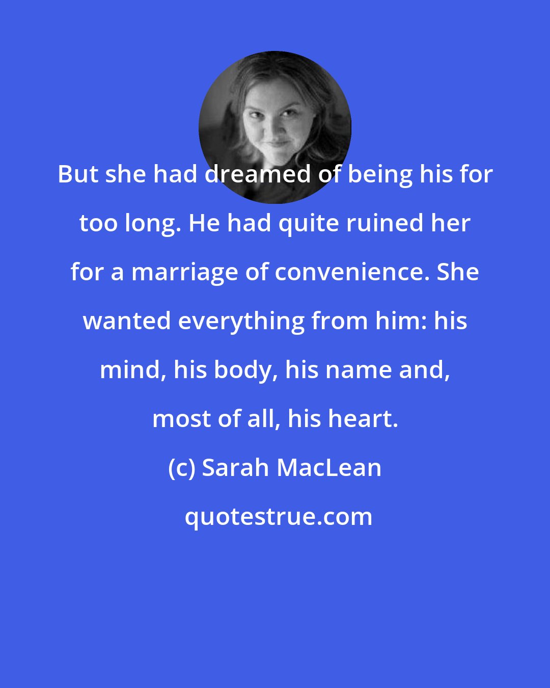 Sarah MacLean: But she had dreamed of being his for too long. He had quite ruined her for a marriage of convenience. She wanted everything from him: his mind, his body, his name and, most of all, his heart.