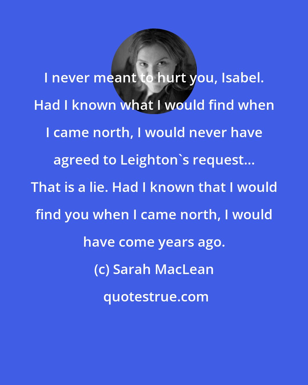 Sarah MacLean: I never meant to hurt you, Isabel. Had I known what I would find when I came north, I would never have agreed to Leighton's request... That is a lie. Had I known that I would find you when I came north, I would have come years ago.