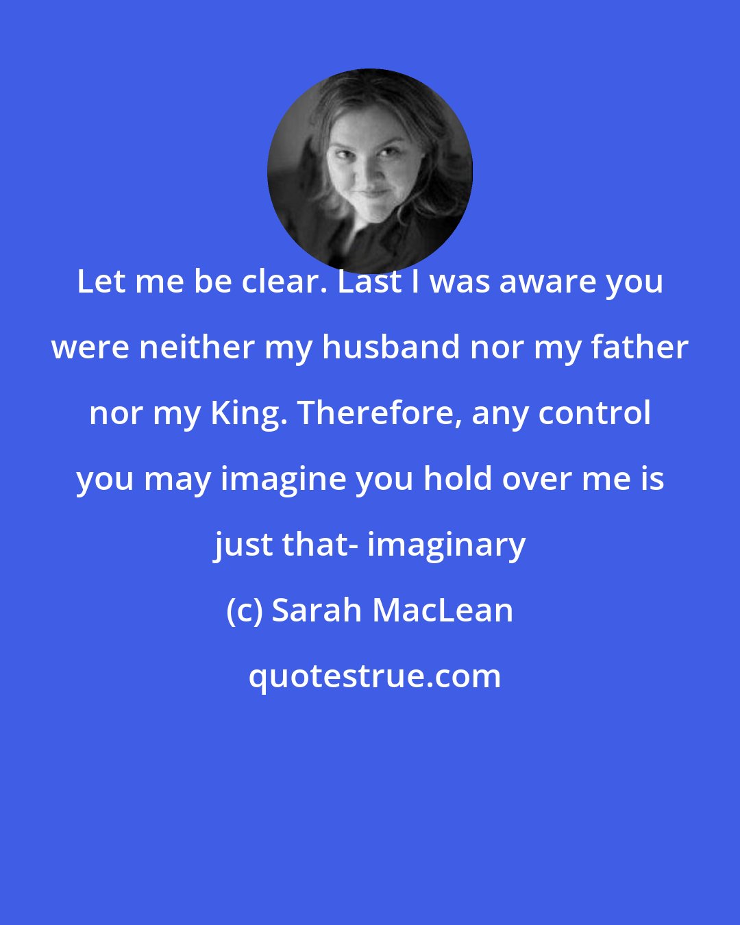 Sarah MacLean: Let me be clear. Last I was aware you were neither my husband nor my father nor my King. Therefore, any control you may imagine you hold over me is just that- imaginary