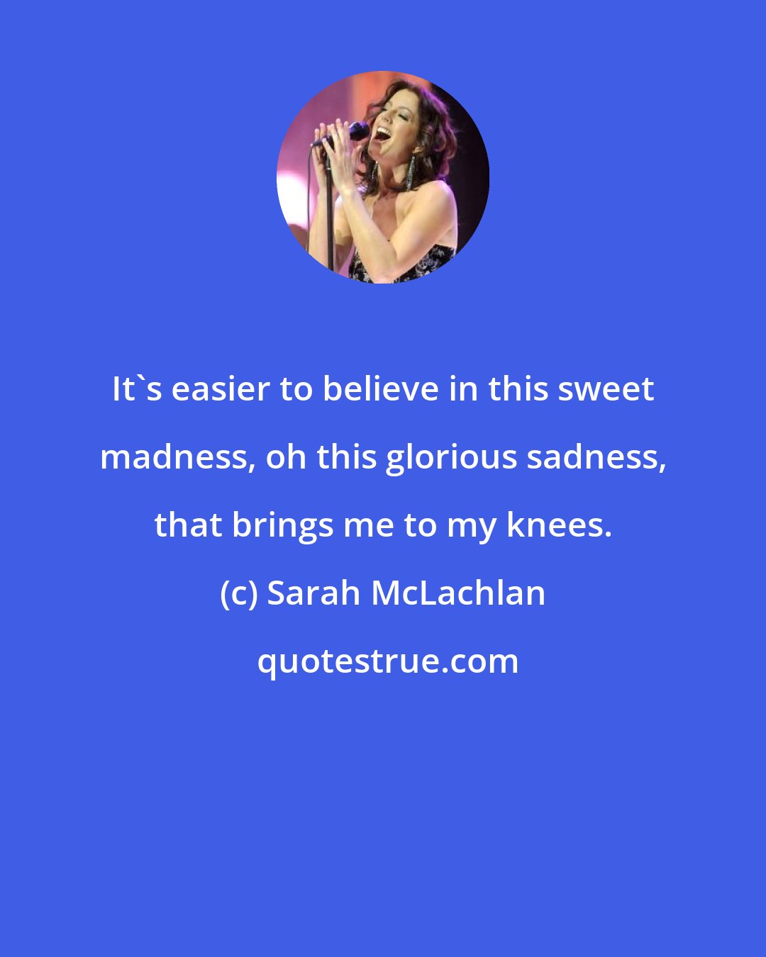 Sarah McLachlan: It's easier to believe in this sweet madness, oh this glorious sadness, that brings me to my knees.