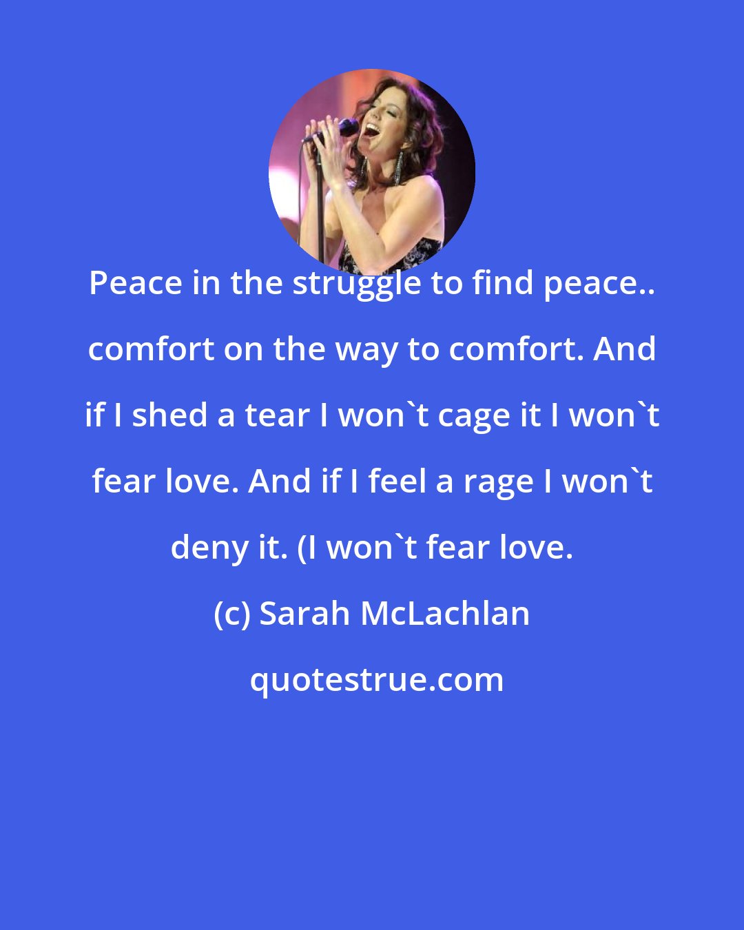 Sarah McLachlan: Peace in the struggle to find peace.. comfort on the way to comfort. And if I shed a tear I won't cage it I won't fear love. And if I feel a rage I won't deny it. (I won't fear love.