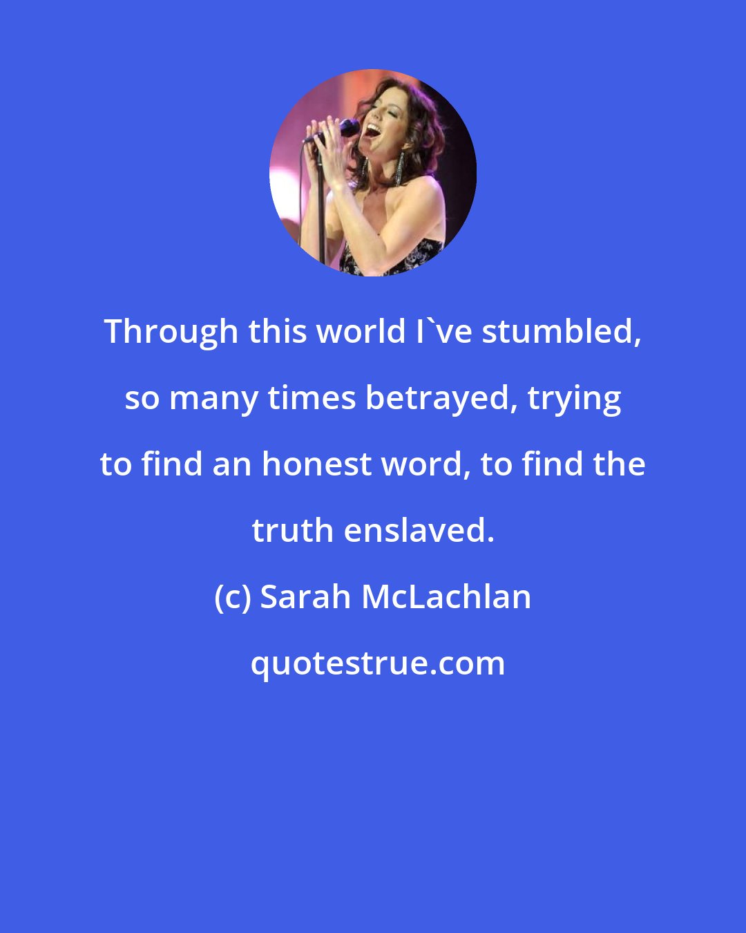 Sarah McLachlan: Through this world I've stumbled, so many times betrayed, trying to find an honest word, to find the truth enslaved.