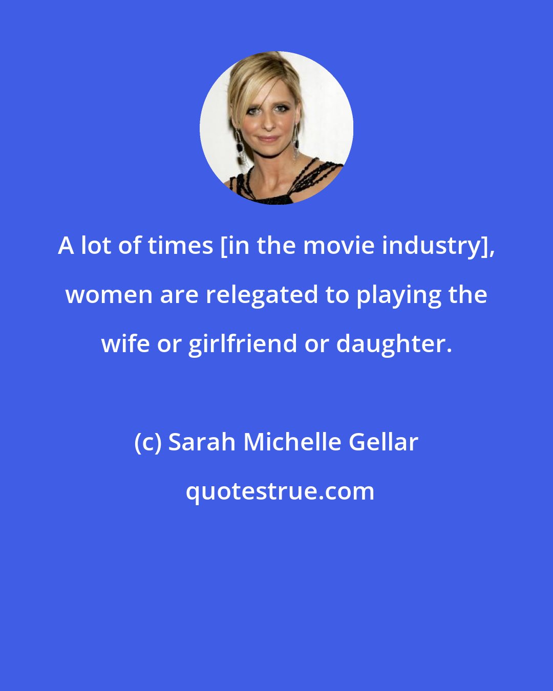 Sarah Michelle Gellar: A lot of times [in the movie industry], women are relegated to playing the wife or girlfriend or daughter.