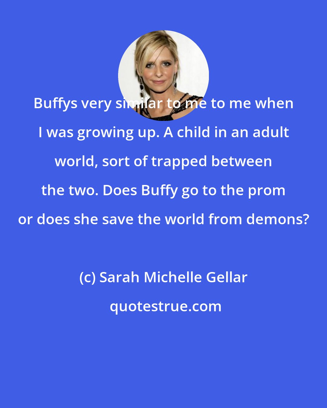 Sarah Michelle Gellar: Buffys very similar to me to me when I was growing up. A child in an adult world, sort of trapped between the two. Does Buffy go to the prom or does she save the world from demons?