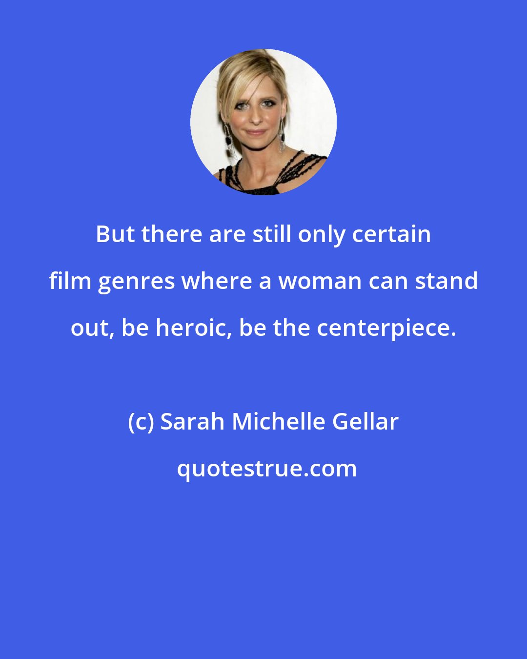 Sarah Michelle Gellar: But there are still only certain film genres where a woman can stand out, be heroic, be the centerpiece.