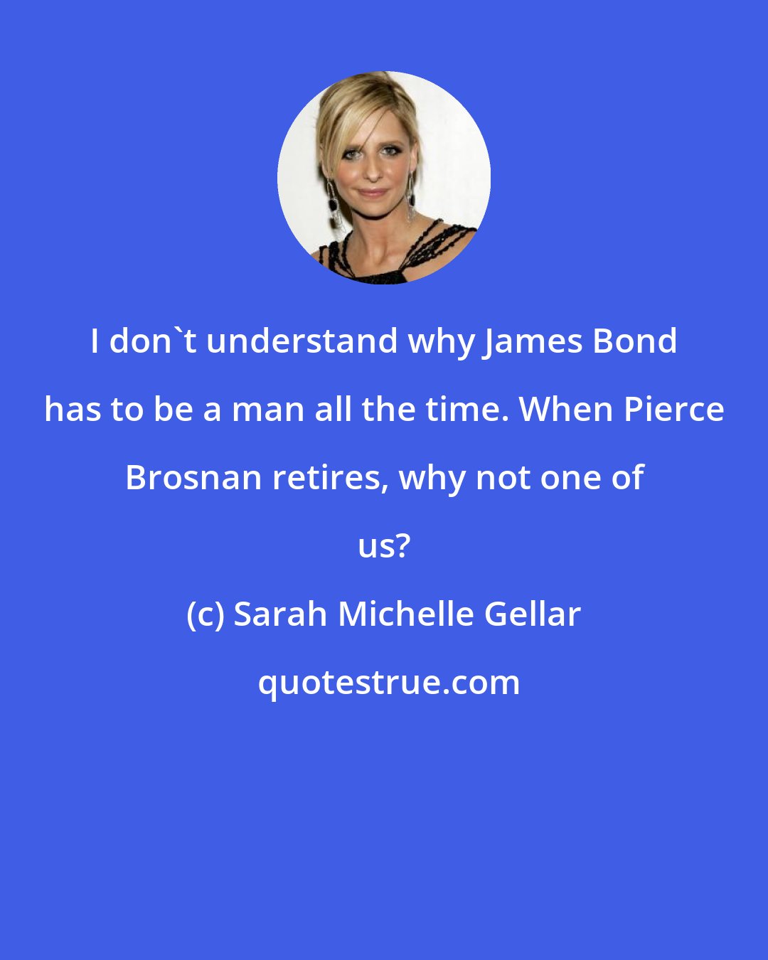 Sarah Michelle Gellar: I don't understand why James Bond has to be a man all the time. When Pierce Brosnan retires, why not one of us?