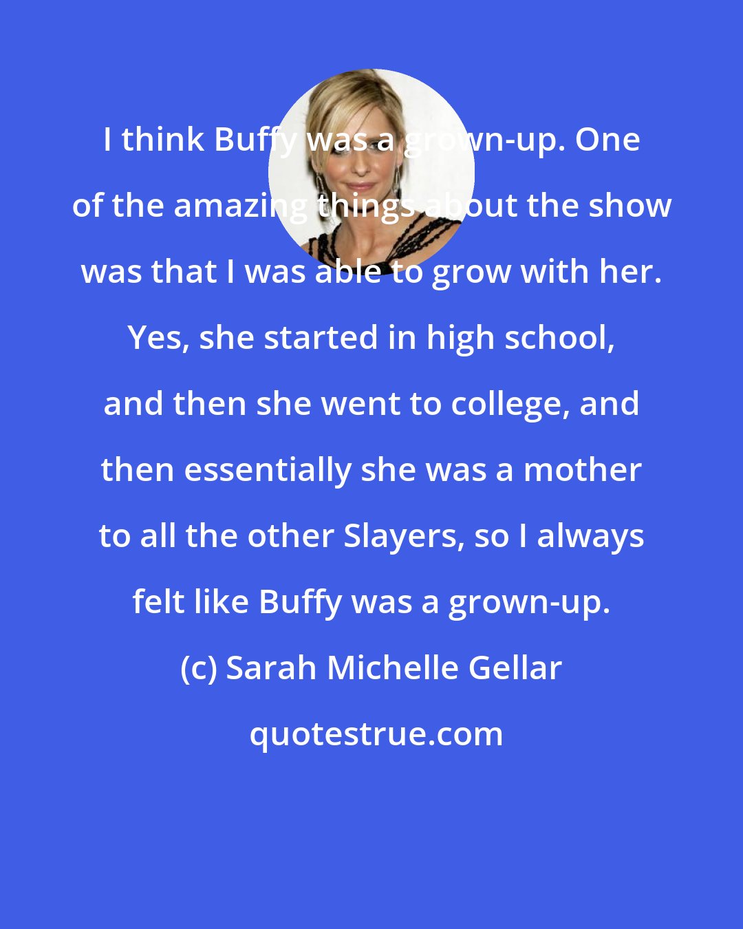Sarah Michelle Gellar: I think Buffy was a grown-up. One of the amazing things about the show was that I was able to grow with her. Yes, she started in high school, and then she went to college, and then essentially she was a mother to all the other Slayers, so I always felt like Buffy was a grown-up.
