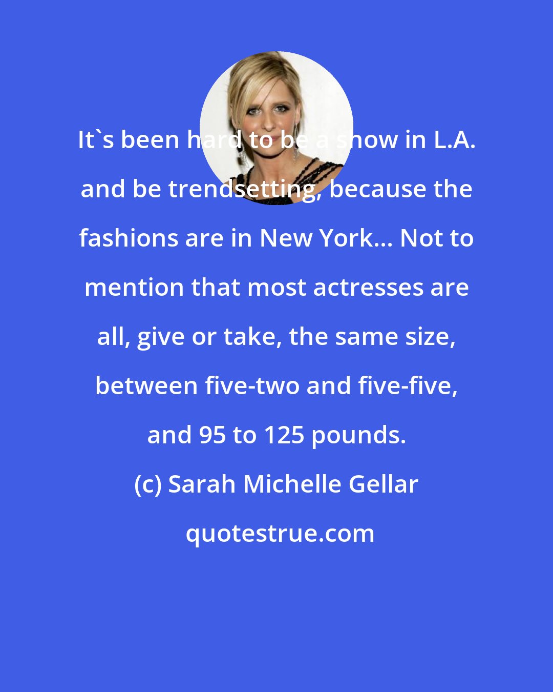 Sarah Michelle Gellar: It's been hard to be a show in L.A. and be trendsetting, because the fashions are in New York... Not to mention that most actresses are all, give or take, the same size, between five-two and five-five, and 95 to 125 pounds.