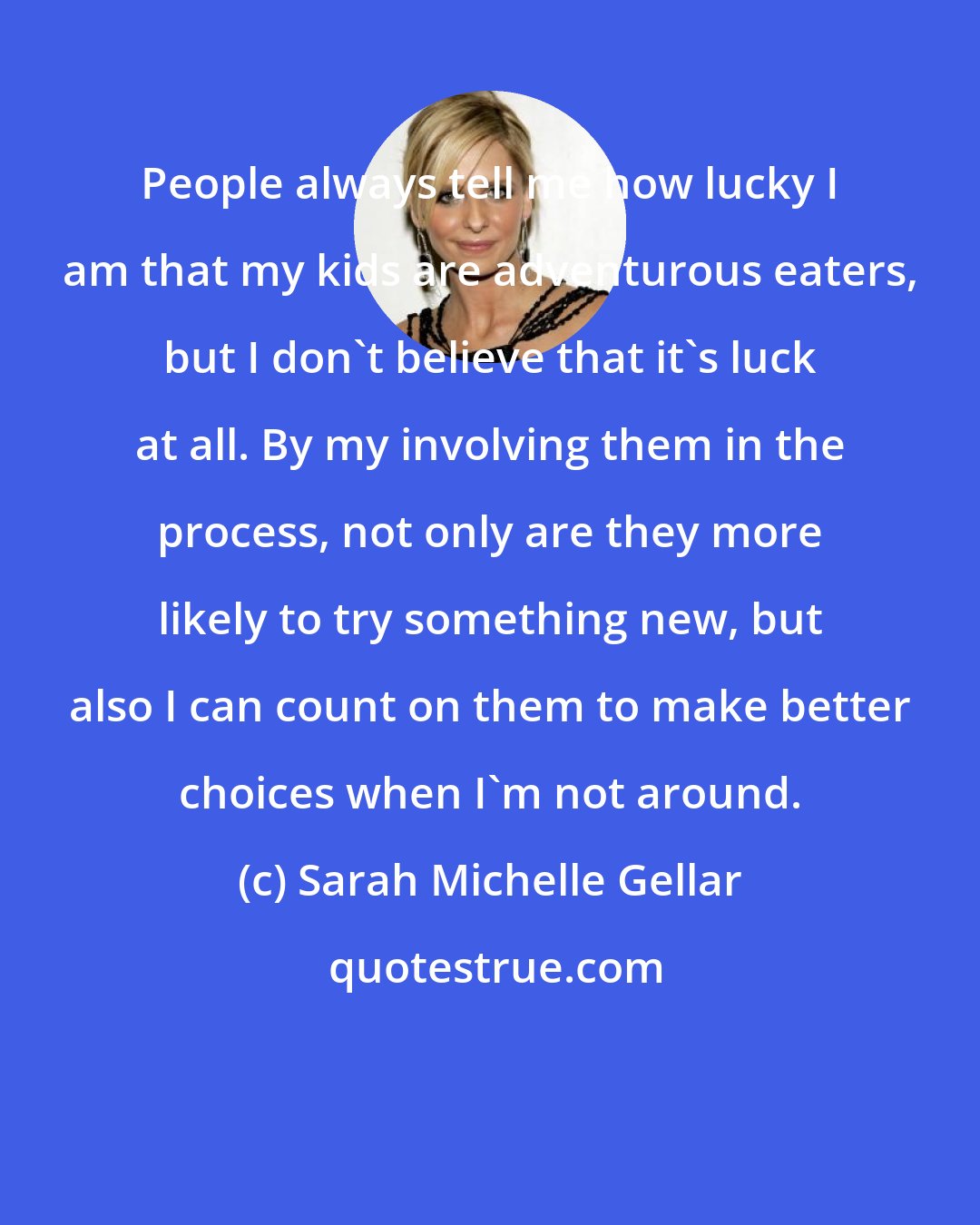 Sarah Michelle Gellar: People always tell me how lucky I am that my kids are adventurous eaters, but I don't believe that it's luck at all. By my involving them in the process, not only are they more likely to try something new, but also I can count on them to make better choices when I'm not around.
