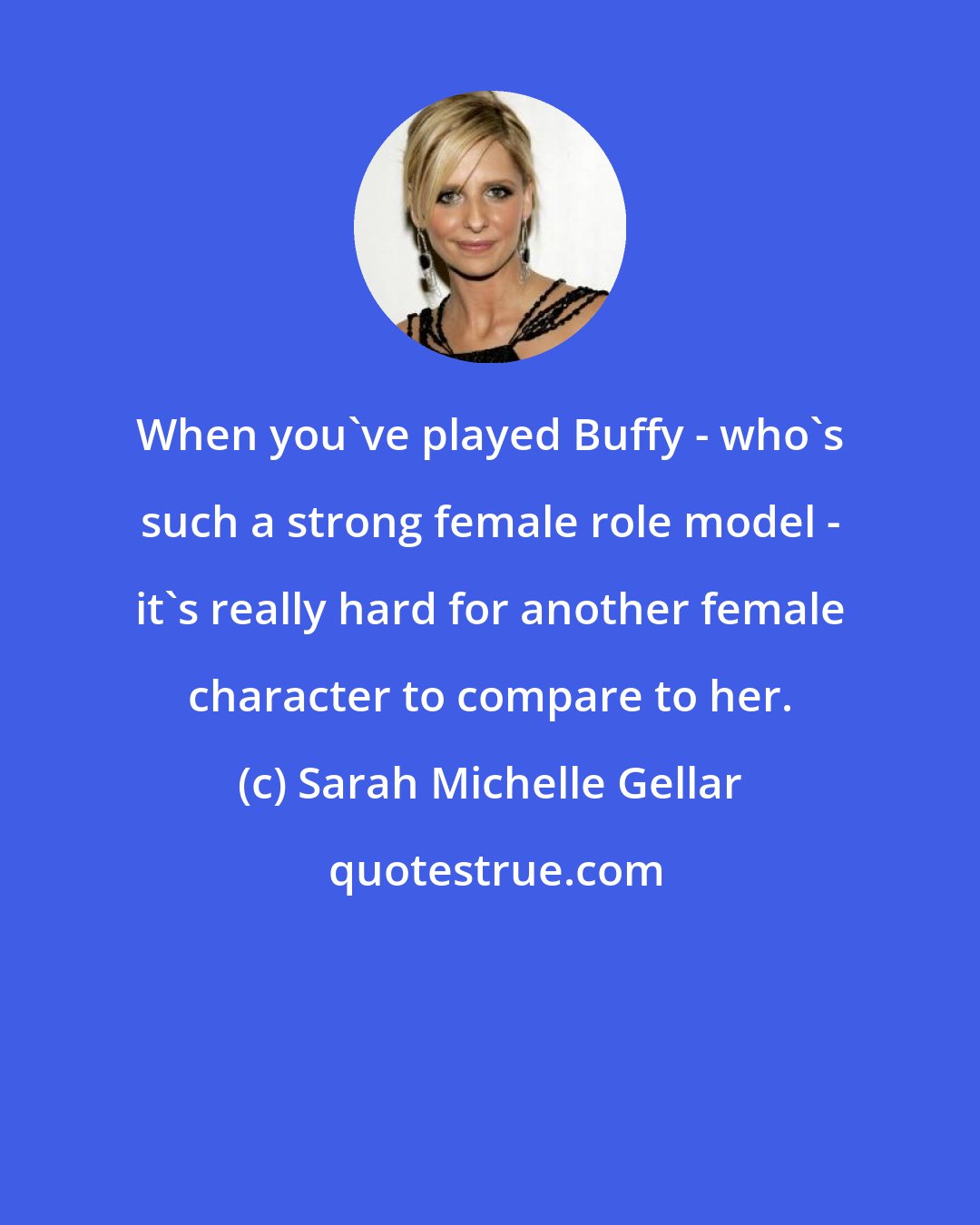 Sarah Michelle Gellar: When you've played Buffy - who's such a strong female role model - it's really hard for another female character to compare to her.