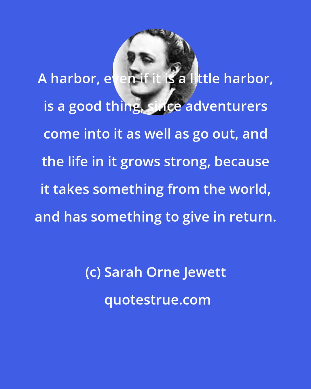 Sarah Orne Jewett: A harbor, even if it is a little harbor, is a good thing, since adventurers come into it as well as go out, and the life in it grows strong, because it takes something from the world, and has something to give in return.