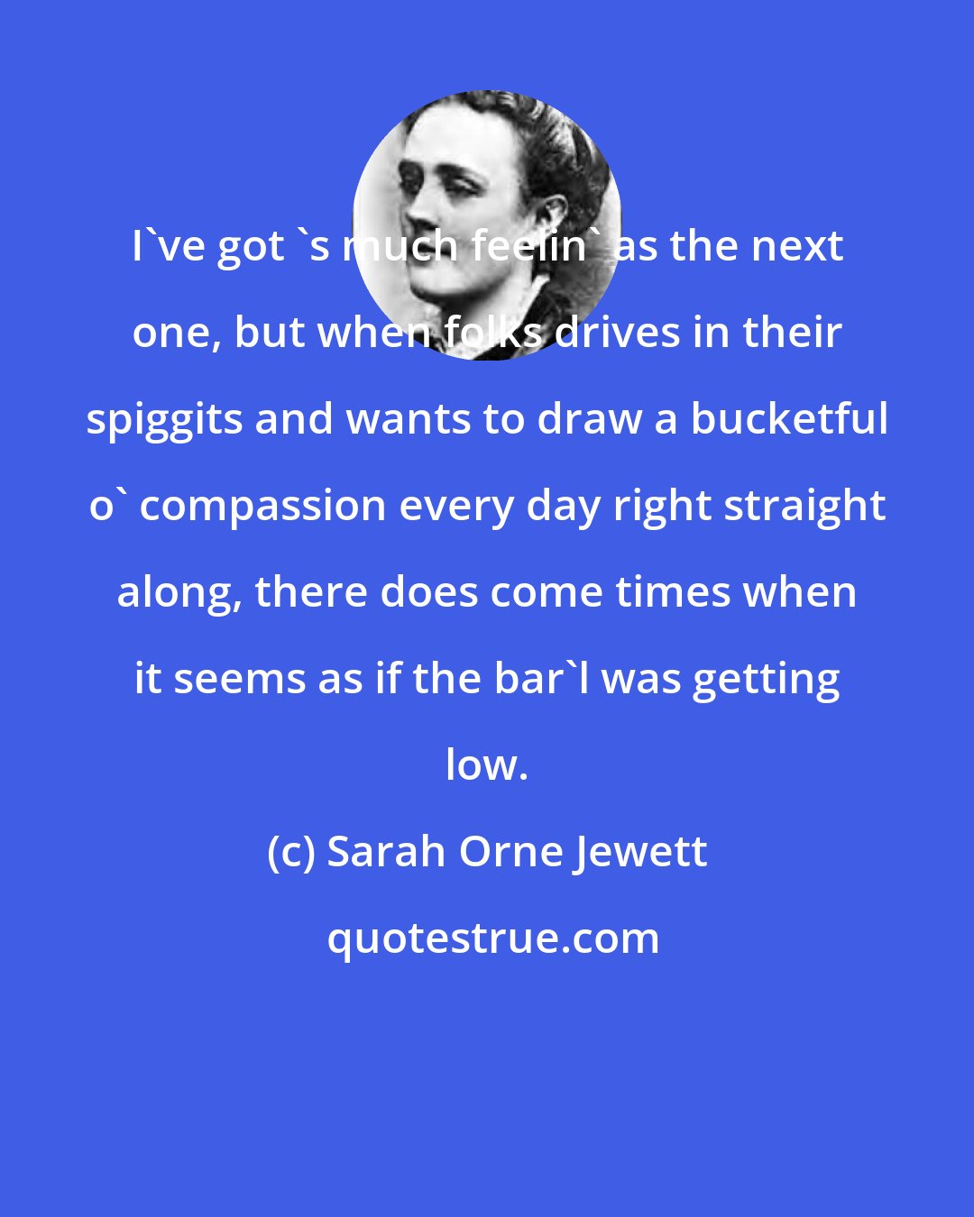 Sarah Orne Jewett: I've got 's much feelin' as the next one, but when folks drives in their spiggits and wants to draw a bucketful o' compassion every day right straight along, there does come times when it seems as if the bar'l was getting low.
