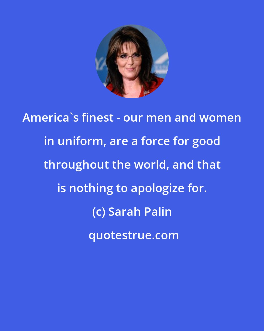 Sarah Palin: America's finest - our men and women in uniform, are a force for good throughout the world, and that is nothing to apologize for.