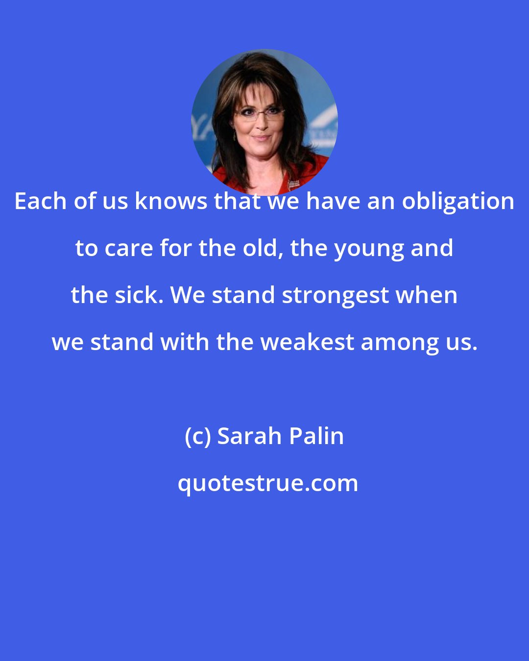 Sarah Palin: Each of us knows that we have an obligation to care for the old, the young and the sick. We stand strongest when we stand with the weakest among us.