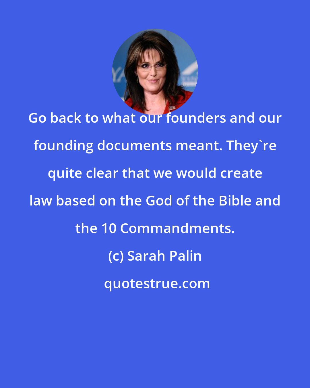 Sarah Palin: Go back to what our founders and our founding documents meant. They're quite clear that we would create law based on the God of the Bible and the 10 Commandments.