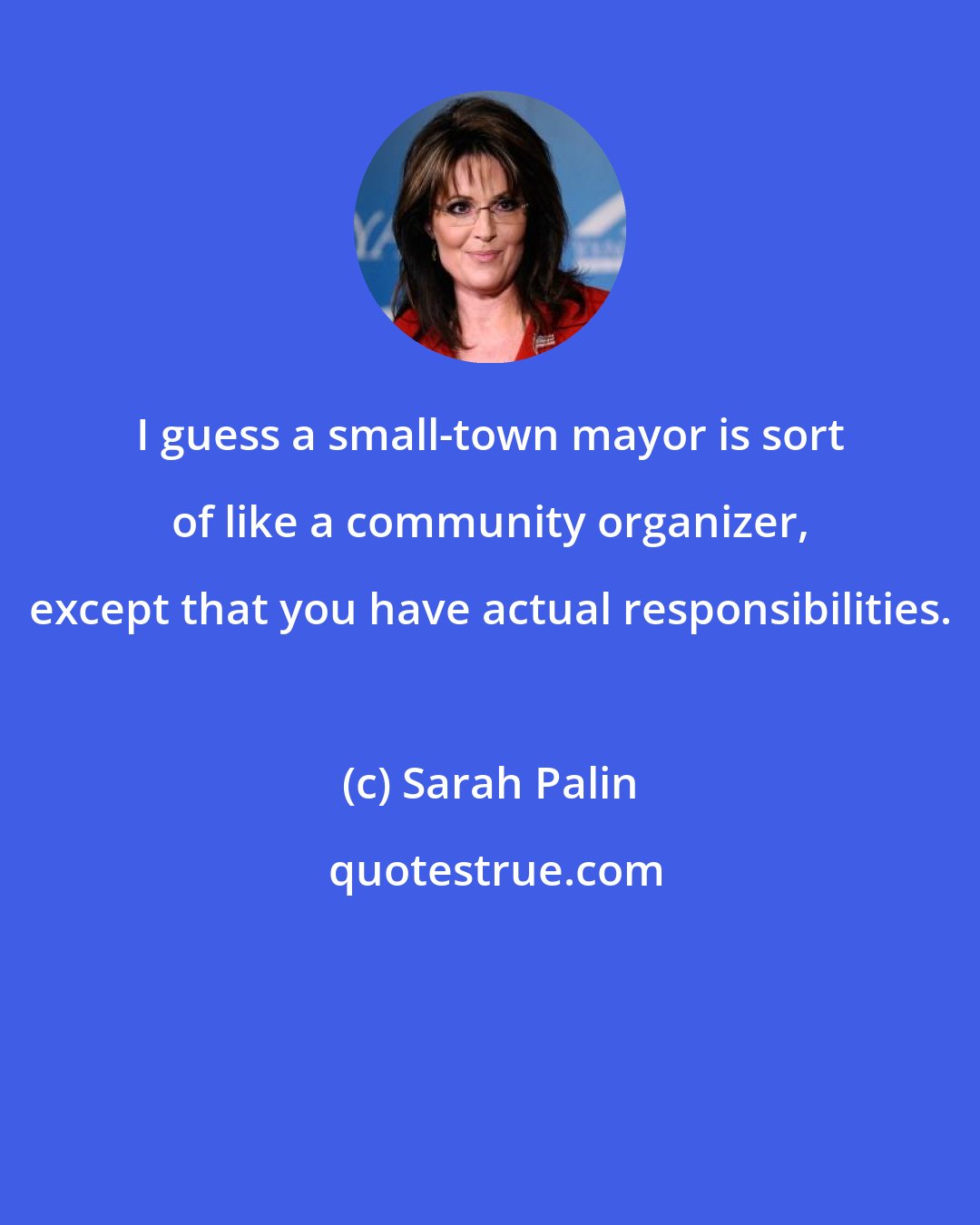 Sarah Palin: I guess a small-town mayor is sort of like a community organizer, except that you have actual responsibilities.