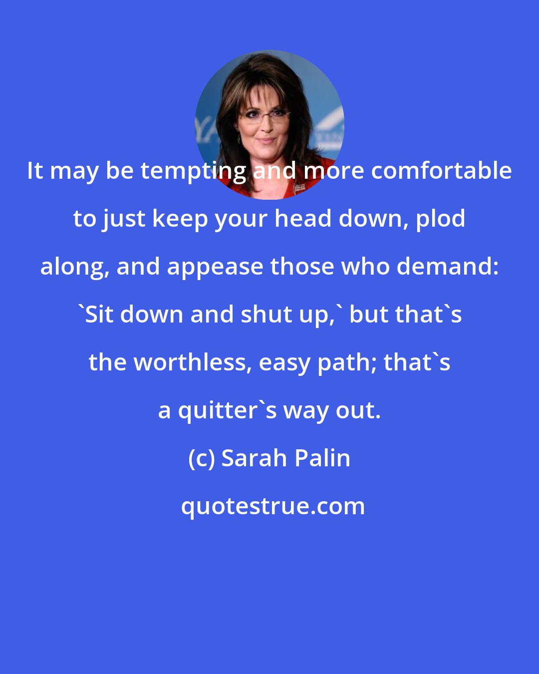 Sarah Palin: It may be tempting and more comfortable to just keep your head down, plod along, and appease those who demand: 'Sit down and shut up,' but that's the worthless, easy path; that's a quitter's way out.