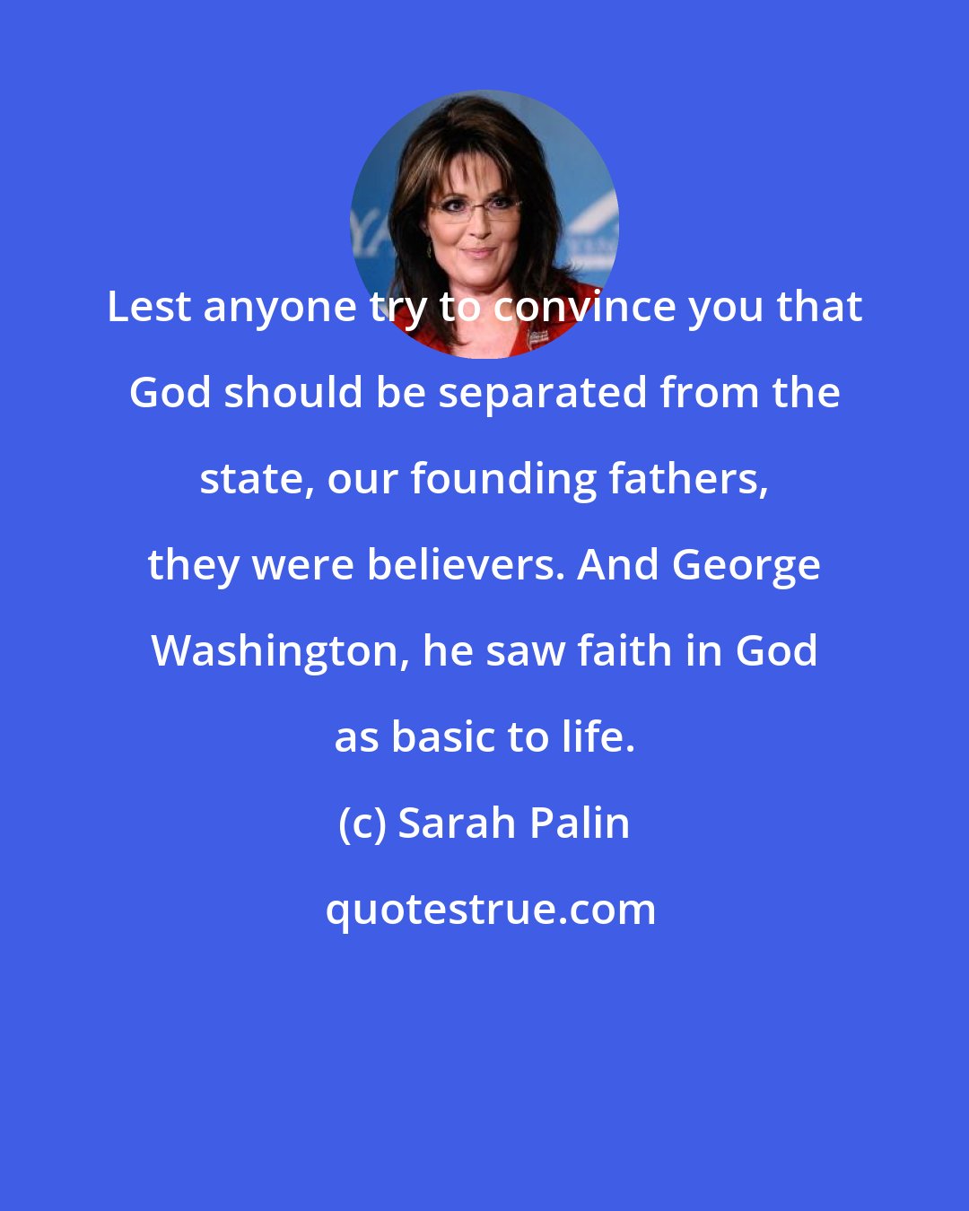 Sarah Palin: Lest anyone try to convince you that God should be separated from the state, our founding fathers, they were believers. And George Washington, he saw faith in God as basic to life.