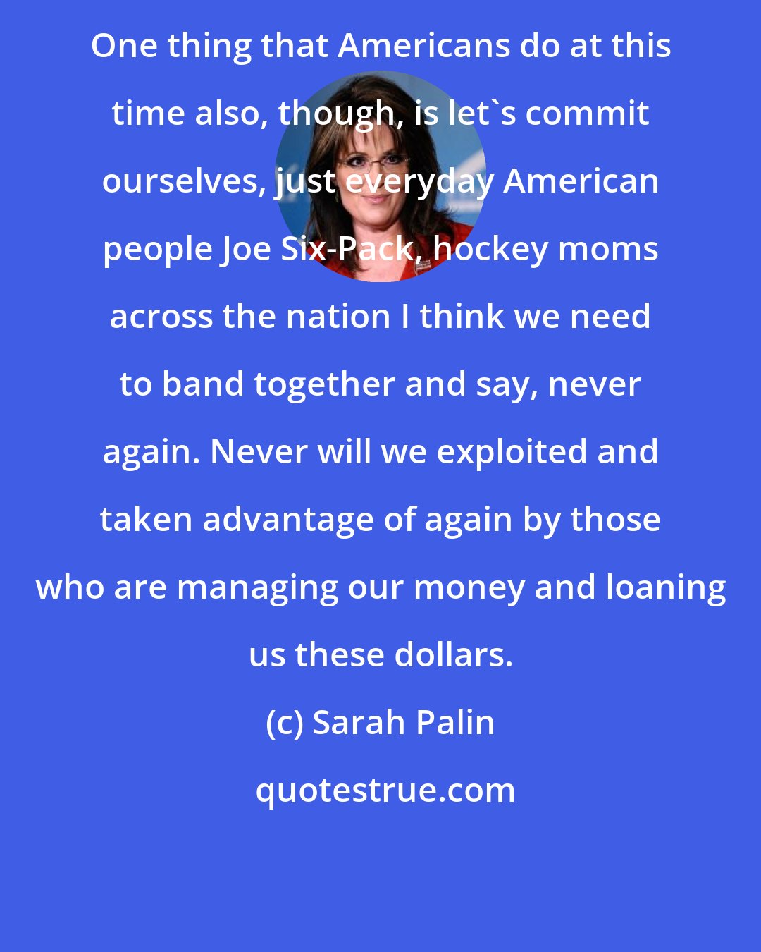 Sarah Palin: One thing that Americans do at this time also, though, is let's commit ourselves, just everyday American people Joe Six-Pack, hockey moms across the nation I think we need to band together and say, never again. Never will we exploited and taken advantage of again by those who are managing our money and loaning us these dollars.