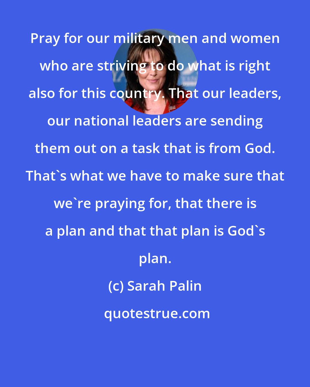 Sarah Palin: Pray for our military men and women who are striving to do what is right also for this country. That our leaders, our national leaders are sending them out on a task that is from God. That's what we have to make sure that we're praying for, that there is a plan and that that plan is God's plan.