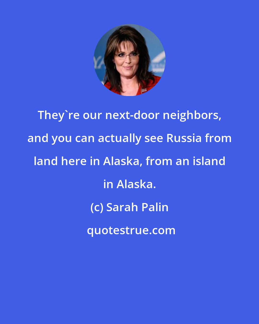 Sarah Palin: They're our next-door neighbors, and you can actually see Russia from land here in Alaska, from an island in Alaska.