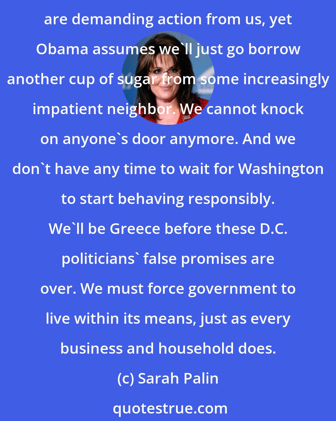 Sarah Palin: To paraphrase Hemingway, people go broke slowly and then all at once. We've been slowly going broke for years, but now it's happening all at once as the world's capital markets are demanding action from us, yet Obama assumes we'll just go borrow another cup of sugar from some increasingly impatient neighbor. We cannot knock on anyone's door anymore. And we don't have any time to wait for Washington to start behaving responsibly. We'll be Greece before these D.C. politicians' false promises are over. We must force government to live within its means, just as every business and household does.