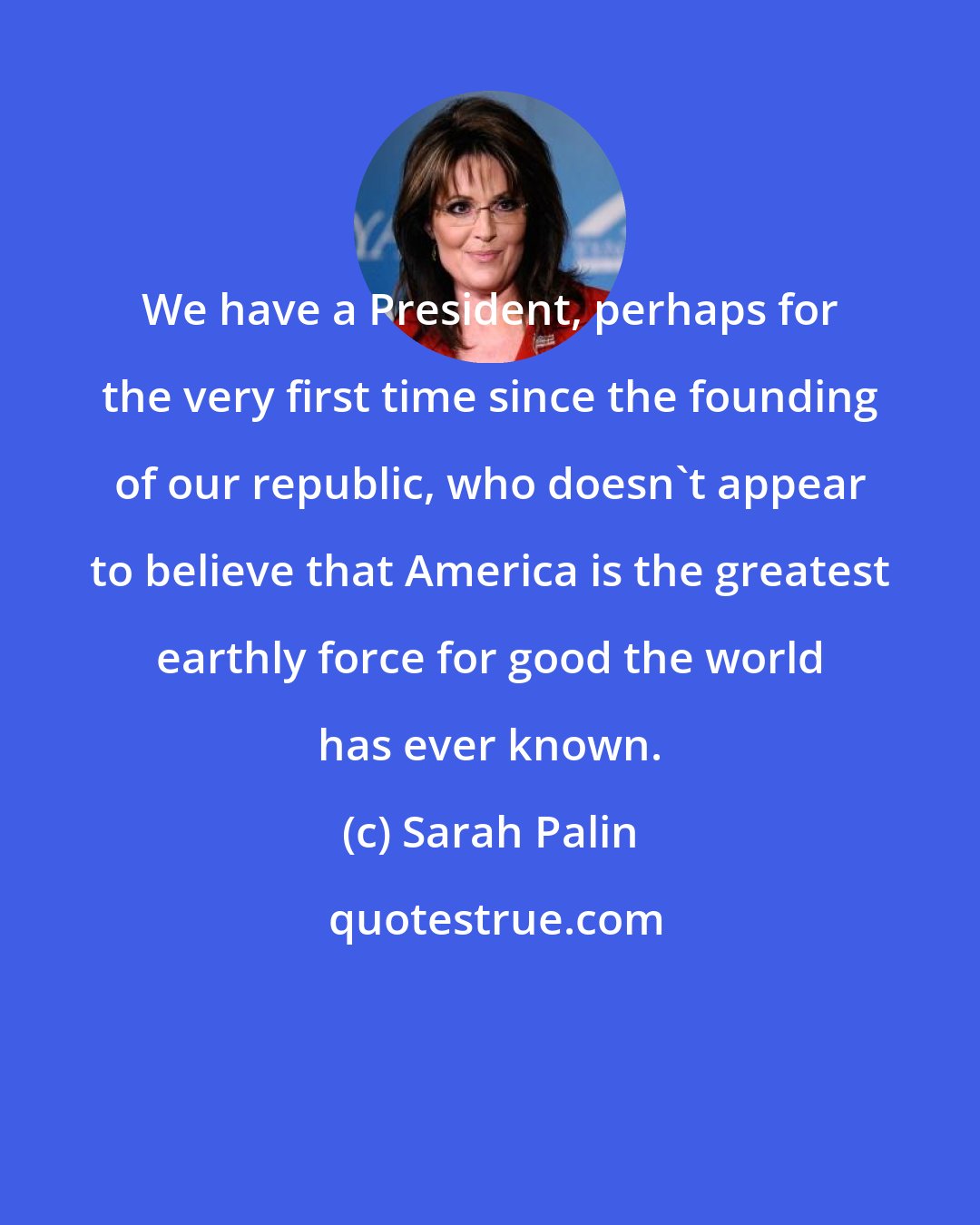 Sarah Palin: We have a President, perhaps for the very first time since the founding of our republic, who doesn't appear to believe that America is the greatest earthly force for good the world has ever known.