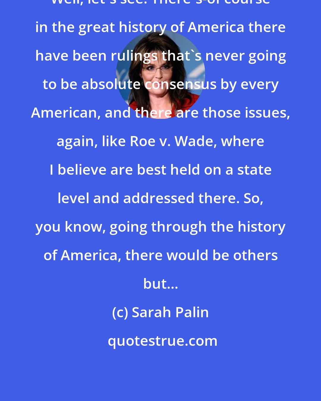 Sarah Palin: Well, let's see. There's-of course in the great history of America there have been rulings that's never going to be absolute consensus by every American, and there are those issues, again, like Roe v. Wade, where I believe are best held on a state level and addressed there. So, you know, going through the history of America, there would be others but...
