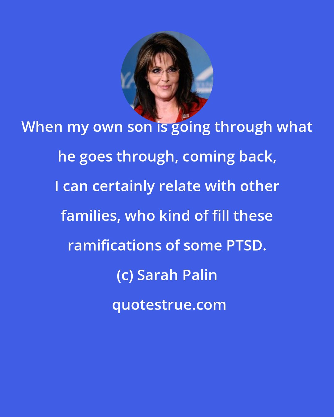 Sarah Palin: When my own son is going through what he goes through, coming back, I can certainly relate with other families, who kind of fill these ramifications of some PTSD.