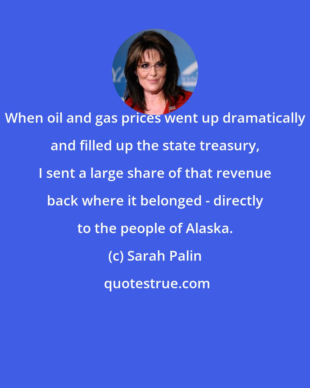 Sarah Palin: When oil and gas prices went up dramatically and filled up the state treasury, I sent a large share of that revenue back where it belonged - directly to the people of Alaska.