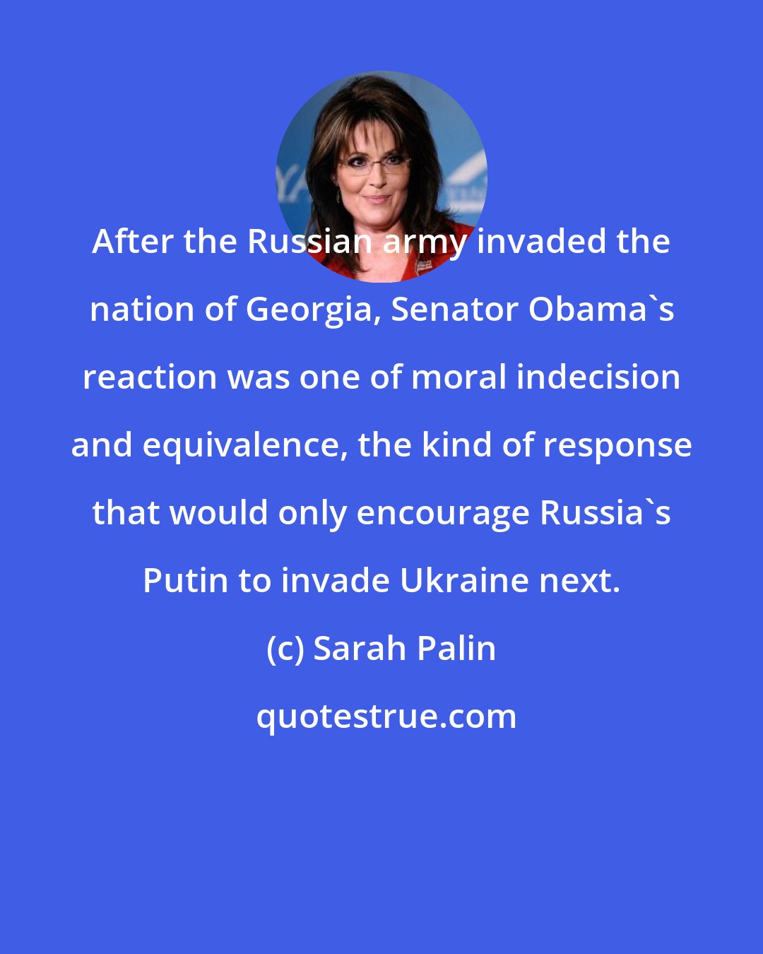 Sarah Palin: After the Russian army invaded the nation of Georgia, Senator Obama's reaction was one of moral indecision and equivalence, the kind of response that would only encourage Russia's Putin to invade Ukraine next.