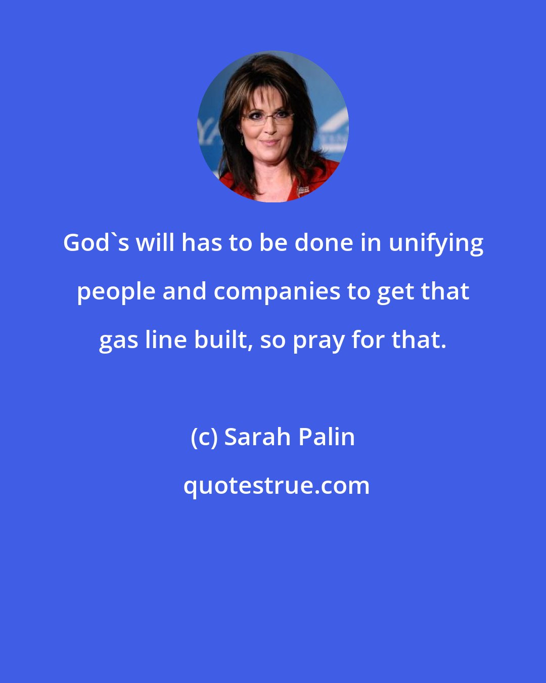 Sarah Palin: God's will has to be done in unifying people and companies to get that gas line built, so pray for that.