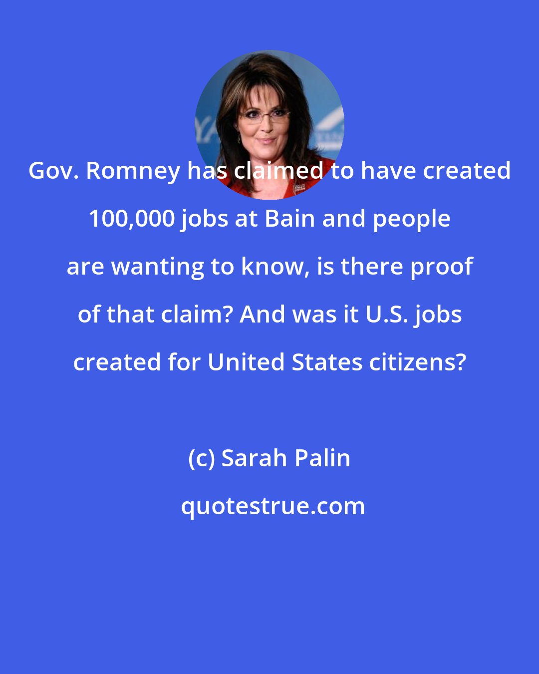 Sarah Palin: Gov. Romney has claimed to have created 100,000 jobs at Bain and people are wanting to know, is there proof of that claim? And was it U.S. jobs created for United States citizens?