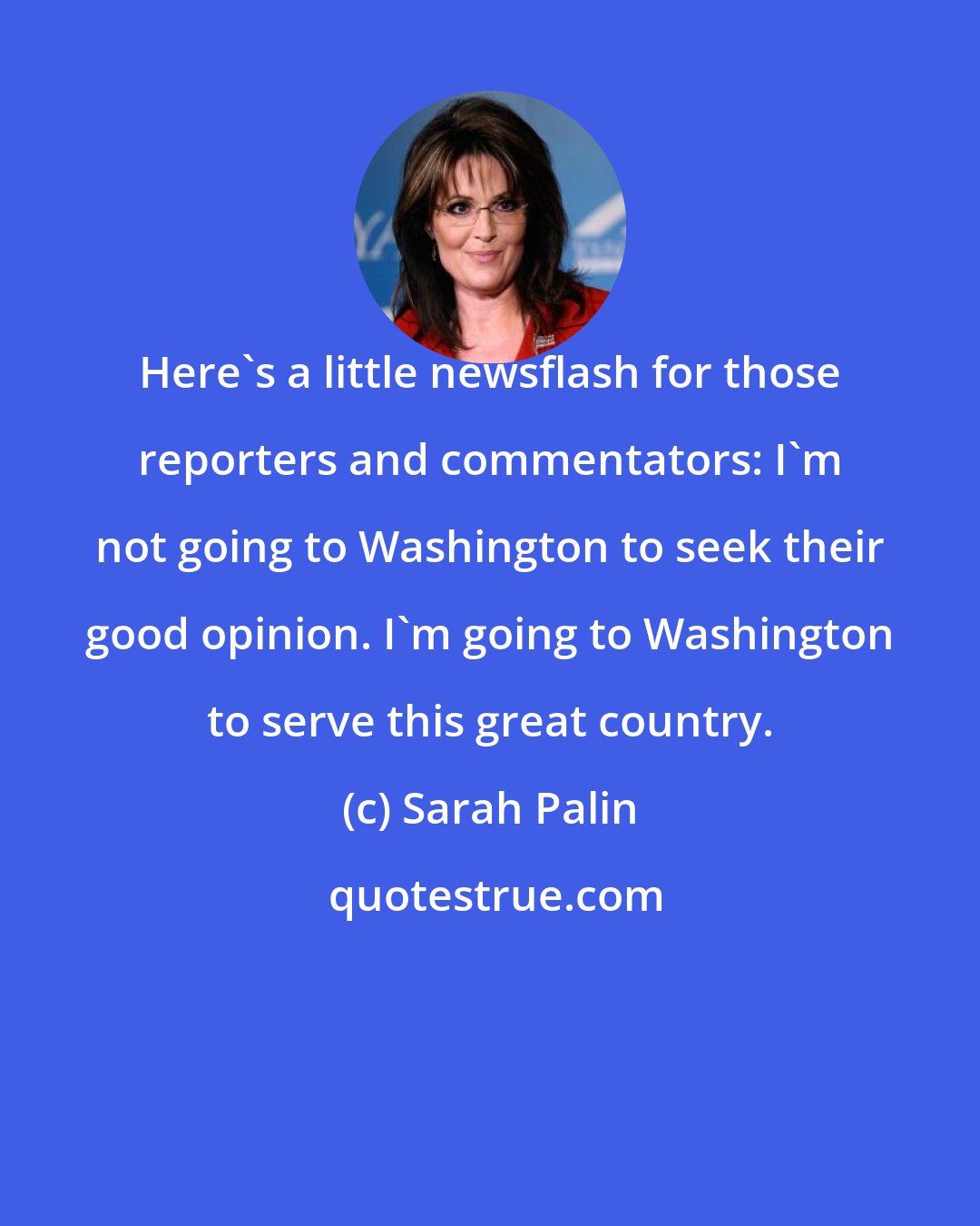 Sarah Palin: Here's a little newsflash for those reporters and commentators: I'm not going to Washington to seek their good opinion. I'm going to Washington to serve this great country.