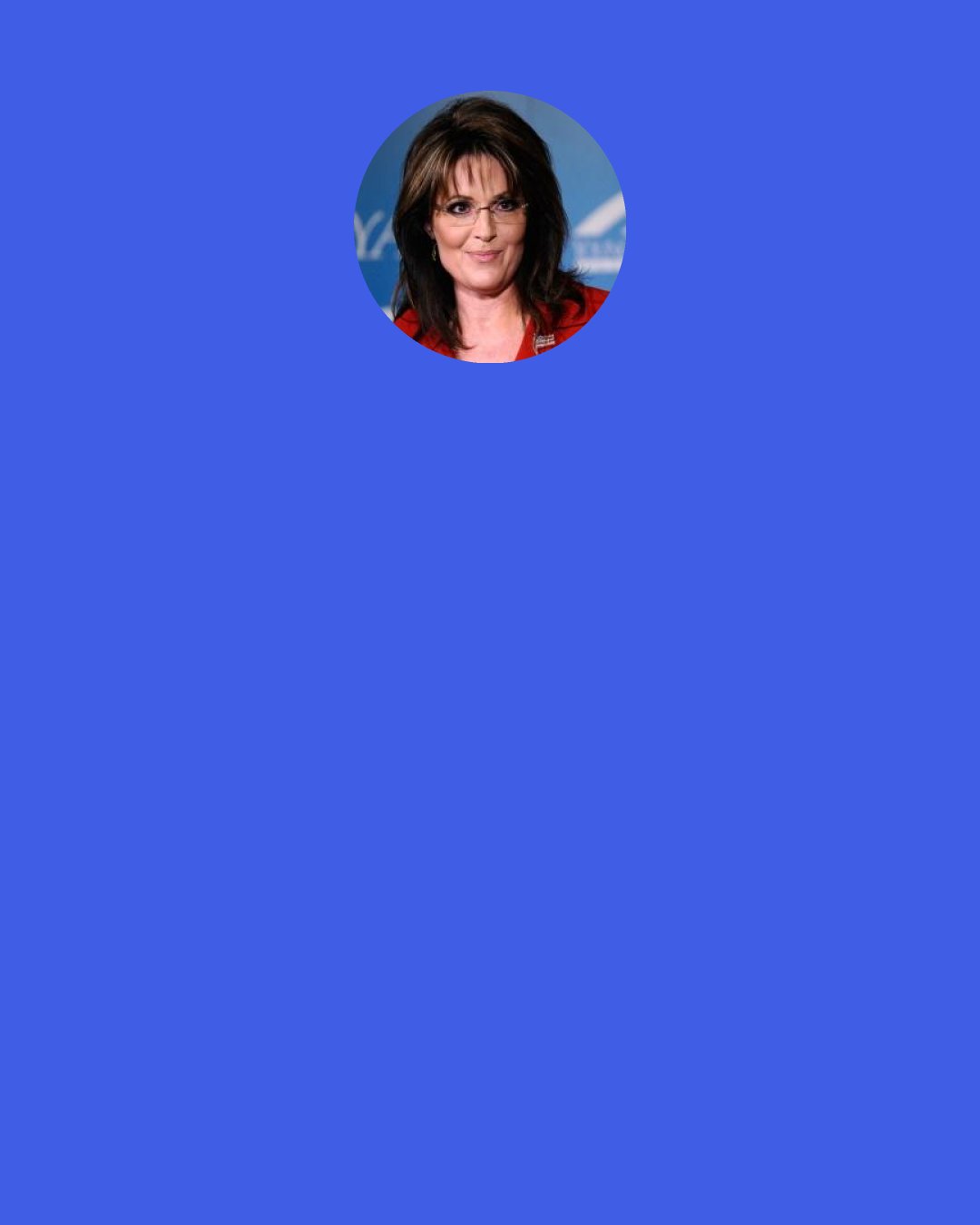 Sarah Palin: Here's an example of how it wastes some time. To be judged on or to be talked about on appearance—say chest size—it makes me wear layers, it makes me have to waste time figuring out what am I going to wear so that nobody will look in an area that I don't need them to look at.