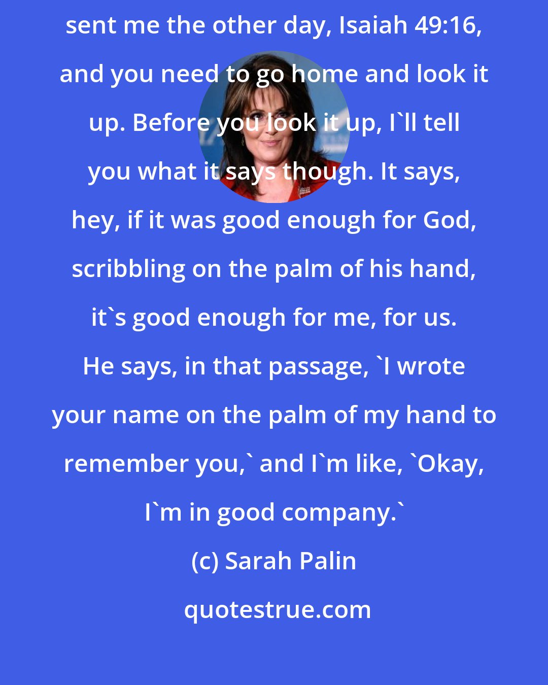 Sarah Palin: I didn't really had a good answer, as so often -- is me. But then somebody sent me the other day, Isaiah 49:16, and you need to go home and look it up. Before you look it up, I'll tell you what it says though. It says, hey, if it was good enough for God, scribbling on the palm of his hand, it's good enough for me, for us. He says, in that passage, 'I wrote your name on the palm of my hand to remember you,' and I'm like, 'Okay, I'm in good company.'